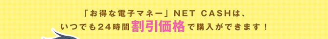 お得な電子マネーNET CASHは、いつでも24時間割引価格で購入できます！