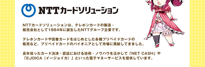 NTTカードソリューションは、テレホンカードの製造・販売会社として1984年に誕生したNTTグループ企業です。テレホンカードや図書カードをはじめとした各種プリペイドカードのパイオニアとして市場に貢献してきました。長年培った決済・認証における技術とノウハウを活かしてNET CASHやEJOICA（イージョイカ）といった電子マネーサービスを提供しています。