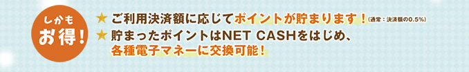 【しかもお得！】ご利用金額に応じてポイントが貯まります（通常：決済の0.5%）！貯まったポイントはNET CASHをはじめ、各種電子マネーに交換可能！